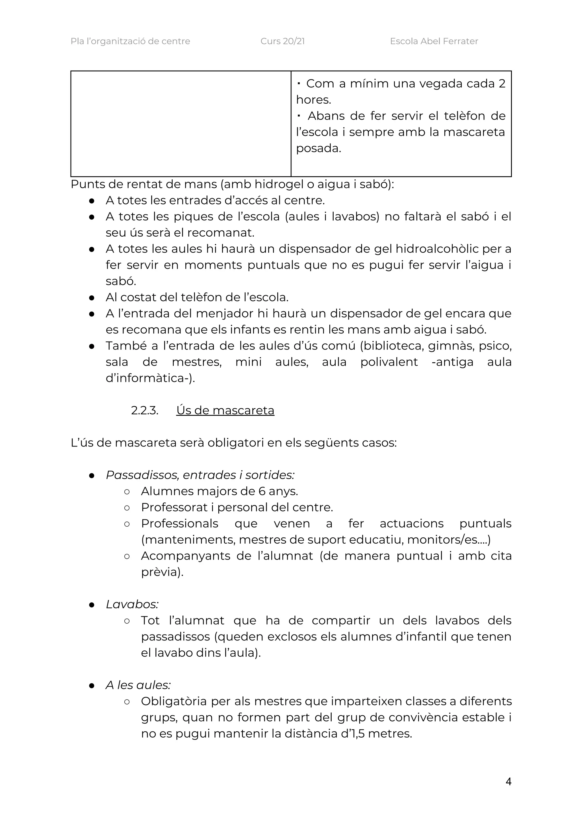 Pla l’organització de centre    Curs 20/21    Escola Abel Ferrater 
  ▪ Com a mínim una vegada cada 2               
hores. 
▪ Abans de fer servir el telèfon de               
l’escola i sempre amb la mascareta           
posada. 
 
Punts de rentat de mans (amb hidrogel o aigua i sabó): 
● A totes les entrades d’accés al centre. 
● A totes les piques de l’escola (aules i lavabos) no faltarà el sabó i el                             
seu ús serà el recomanat. 
● A totes les aules hi haurà un dispensador de gel hidroalcohòlic per a                         
fer servir en moments puntuals que no es pugui fer servir l’aigua i                         
sabó. 
● Al costat del telèfon de l’escola. 
● A l’entrada del menjador hi haurà un dispensador de gel encara que                       
es recomana que els infants es rentin les mans amb aigua i sabó. 
● També a l’entrada de les aules d’ús comú (biblioteca, gimnàs, psico,                     
sala de mestres, mini aules, aula polivalent -antiga aula                 
d’informàtica-).  
 
2.2.3. Ús de mascareta 
 
L’ús de mascareta serà obligatori en els següents casos: 
 
● Passadissos, entrades i sortides: 
○ Alumnes majors de 6 anys. 
○ Professorat i personal del centre. 
○ Professionals que venen a fer actuacions puntuals             
(manteniments, mestres de suport educatiu, monitors/es....) 
○ Acompanyants de l’alumnat (de manera puntual i amb cita                 
prèvia). 
 
● Lavabos: 
○ Tot l’alumnat que ha de compartir un dels lavabos dels                   
passadissos (queden exclosos els alumnes d’infantil que tenen               
el lavabo dins l’aula). 
 
● A les aules: 
○ Obligatòria per als mestres que imparteixen classes a diferents                 
grups, quan no formen part del grup de convivència estable i                     
no es pugui mantenir la distància d’1,5 metres. 
4
 