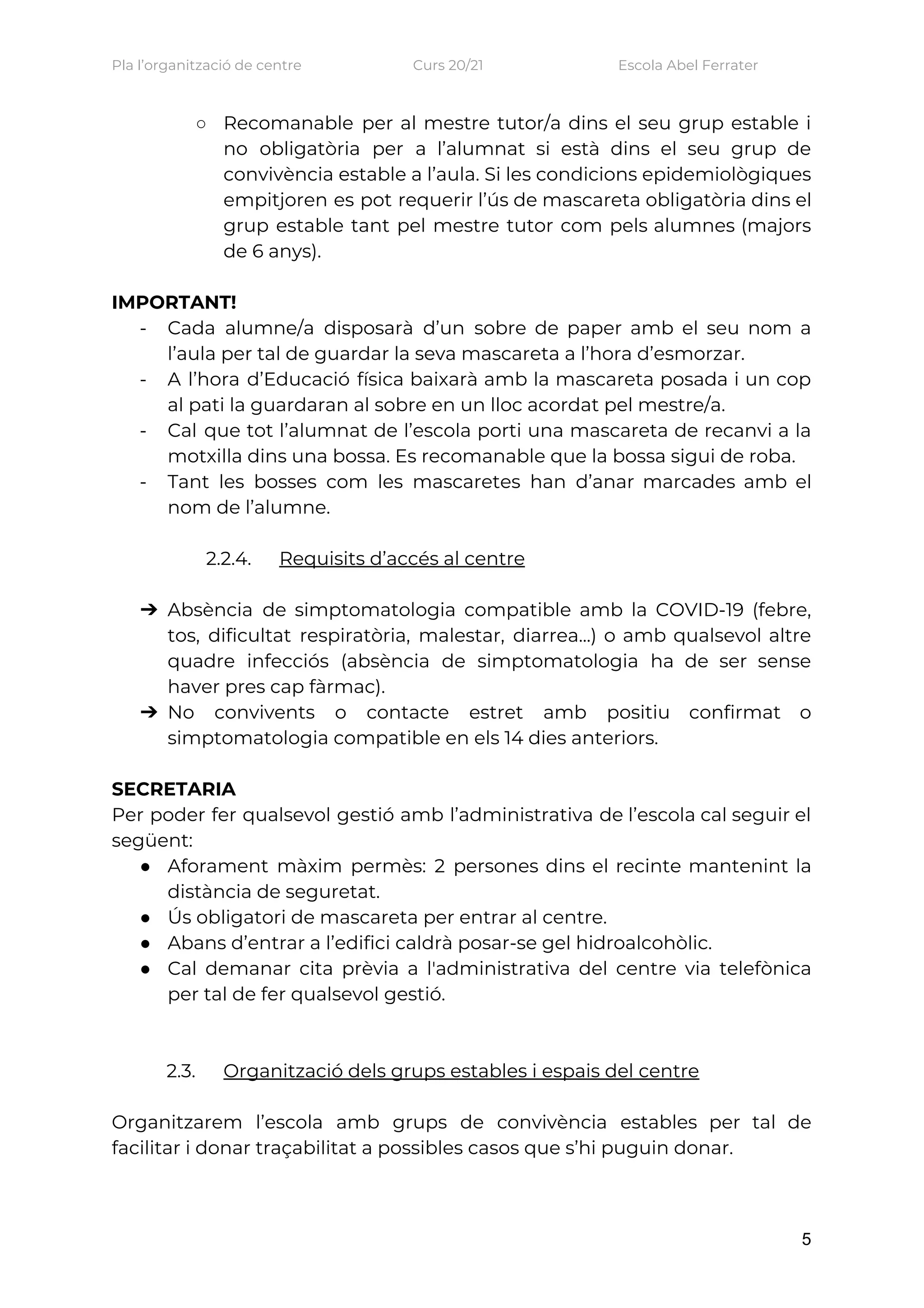 Pla l’organització de centre    Curs 20/21    Escola Abel Ferrater 
○ Recomanable per al mestre tutor/a dins el seu grup estable i                     
no obligatòria per a l’alumnat si està dins el seu grup de                       
convivència estable a l’aula. Si les condicions epidemiològiques               
empitjoren es pot requerir l’ús de mascareta obligatòria dins el                   
grup estable tant pel mestre tutor com pels alumnes (majors                   
de 6 anys).  
 
IMPORTANT! 
- Cada alumne/a disposarà d’un sobre de paper amb el seu nom a                       
l’aula per tal de guardar la seva mascareta a l’hora d’esmorzar.  
- A l’hora d’Educació física baixarà amb la mascareta posada i un cop                       
al pati la guardaran al sobre en un lloc acordat pel mestre/a.  
- Cal que tot l’alumnat de l’escola porti una mascareta de recanvi a la                         
motxilla dins una bossa. Es recomanable que la bossa sigui de roba. 
- Tant les bosses com les mascaretes han d’anar marcades amb el                     
nom de l’alumne.  
 
2.2.4. Requisits d’accés al centre 
 
➔ Absència de simptomatologia compatible amb la COVID-19 (febre,               
tos, dificultat respiratòria, malestar, diarrea...) o amb qualsevol altre                 
quadre infecciós (absència de simptomatologia ha de ser sense                 
haver pres cap fàrmac).   
➔ No convivents o contacte estret amb positiu confirmat o                 
simptomatologia compatible en els 14 dies anteriors.  
 
SECRETARIA 
Per poder fer qualsevol gestió amb l’administrativa de l’escola cal seguir el                       
següent: 
● Aforament màxim permès: 2 persones dins el recinte mantenint la                   
distància de seguretat.  
● Ús obligatori de mascareta per entrar al centre.  
● Abans d’entrar a l’edifici caldrà posar-se gel hidroalcohòlic. 
● Cal demanar cita prèvia a l'administrativa del centre via telefònica                   
per tal de fer qualsevol gestió. 
 
 
2.3. Organització dels grups estables i espais del centre 
 
Organitzarem l’escola amb grups de convivència estables per tal de                   
facilitar i donar traçabilitat a possibles casos que s’hi puguin donar.  
 
5
 