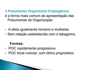 A Pneumonia Organizada Criptogênica
é a forma mais comum de apresentação das
  Pneumonias de Organização.

   A afeta igualmente homens e mulheres
   Sem relação estabelecida com o tabagismo.

     Formas:
   POC rapidamente progressiva
   POC focal nodular, com ótimo prognóstico
 