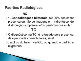 RX
   1- Consolidações bilaterais: 60-90% dos casos
    presença ou não de imagens em vidro fosco, de
    distribuição subpleural e/ou peribroncovascular.
                    TC
O diagnóstico na TC é reforçado pela presença
 de opacidades perilobulares, sinal
do atol ou do halo invertido, ou quando o padrão é
 migratório.
 