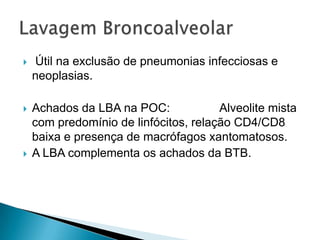    Útil na exclusão de pneumonias infecciosas e
    neoplasias.

   Achados da LBA na POC:             Alveolite mista
    com predomínio de linfócitos, relação CD4/CD8
    baixa e presença de macrófagos xantomatosos.
   A LBA complementa os achados da BTB.
 