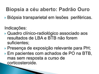    Biópsia transparietal em lesões periféricas.

Indicações:
 Quadro clínico-radiológico associado aos
  resultados de LBA e BTB não forem
  suficientes;
 Presença de exposição relevante para PH;
 Em pacientes com achados de PO na BTB,
  mas sem resposta a curso de
  corticosteroide.
 