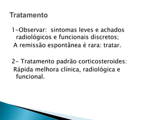 1-Observar: sintomas leves e achados
 radiológicos e funcionais discretos;
A remissão espontânea é rara: tratar.

2- Tratamento padrão corticosteroides:
Rápida melhora clínica, radiológica e
 funcional.
 