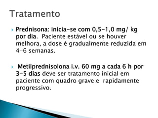    Prednisona: inicia-se com 0,5-1,0 mg/ kg
    por dia. Paciente estável ou se houver
    melhora, a dose é gradualmente reduzida em
    4-6 semanas.

   Metilprednisolona i.v. 60 mg a cada 6 h por
    3-5 dias deve ser tratamento inicial em
    paciente com quadro grave e rapidamente
    progressivo.
 