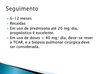    6-12 meses
   Recaídas
   Em uso de prednisona até 20 mg/dia,:
    prognóstico é excelente.
   Em uso de doses ≥ 40 mg/ dia, deve-se rever
    a TCAR, e a biópsia pulmonar cirúrgica deve
    ser considerada.
 