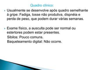 Quadro clínico:
   Usualmente se desenvolve após quadro semelhante
    à gripe: Fadiga, tosse não produtiva, dispnéia e
    perda de peso, que podem durar várias semanas.

   Exame físico, a ausculta pode ser normal ou
    estertores podem estar presentes.
    Sibilos: Pouco comuns.
    Baqueteamento digital: Não ocorre.
 