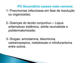 PO Secundária causas mais comuns:
1- Pneumonias infecciosas em fase de resolução
  ou organizadas;

2- Doenças do tecido conjuntivo— Lúpus
  eritematoso sistêmico, artrite reumatóide e
  polidermatomiosite;

3- Drogas: amiodarona, bleomicnia,
  carbamazepina, metotrexato e nitrofurantoína
  entre outros.
 