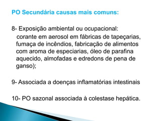 PO Secundária causas mais comuns:

8- Exposição ambiental ou ocupacional:
  corante em aerosol em fábricas de tapeçarias,
  fumaça de incêndios, fabricação de alimentos
  com aroma de especiarias, óleo de parafina
  aquecido, almofadas e edredons de pena de
  ganso);

9- Associada a doenças inflamatórias intestinais

10- PO sazonal associada à colestase hepática.
 