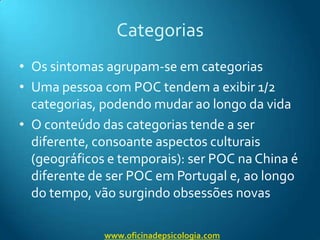 CategoriasOs sintomas agrupam-se em categoriasUma pessoa com POC tendem a exibir 1/2 categorias, podendo mudar ao longo da vidaO conteúdo das categorias tende a ser diferente, consoante aspectos culturais (geográficos e temporais): ser POC na China é diferente de ser POC em Portugal e, ao longo do tempo, vão surgindo obsessões novaswww.oficinadepsicologia.com