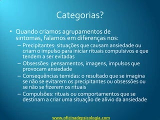 Categorias?Quando criamos agrupamentos de sintomas, falamos em diferenças nos:Precipitantes: situações que causam ansiedade ou criam o impulso para iniciar rituais compulsivos e que tendem a ser evitadasObsessões: pensamentos, imagens, impulsos que provocam ansiedadeConsequências temidas: o resultado que se imagina se não se evitarem os precipitantes ou obsessões ou se não se fizerem os rituaisCompulsões: rituais ou comportamentos que se destinam a criar uma situação de alívio da ansiedadewww.oficinadepsicologia.com