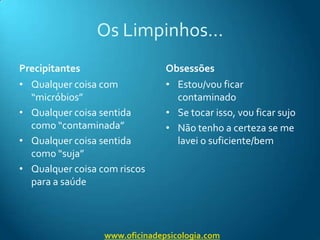 Os Limpinhos…PrecipitantesQualquer coisa com “micróbios”Qualquer coisa sentida como “contaminada”Qualquer coisa sentida como “suja”Qualquer coisa com riscos para a saúdeObsessõesEstou/vou ficar  contaminadoSe tocar isso, vou ficar sujoNão tenho a certeza se me lavei o suficiente/bemwww.oficinadepsicologia.com