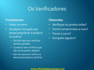 Os VerificadoresPrecipitantesFazer um erroQualquer situação que possa prejudicar o próprio ou outrosSair de casa sem verificar portas e janelasConduzir sem verificar que não se atropelou alguémSair de casa sem retirar os electrodomésticos da fichaObsessõesVerifiquei as janelas todas?Tomei comprimidos a mais?Travei o carro?Atropelei alguém?www.oficinadepsicologia.com