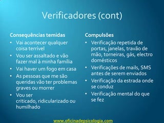 Verificadores (cont)Consequências temidasVai acontecer qualquer coisa terrívelVou ser assaltado e vão fazer mal à minha famíliaVai haver um fogo em casaAs pessoas que me são queridas vão ter problemas graves ou morrerVou ser criticado, ridicularizado ou humilhadoCompulsõesVerificação repetida de portas, janelas, travão de mão, torneiras, gás, electrodomésticosVerificações de mails, SMS antes de serem enviadosVerificação da estrada onde se conduzVerificação mental do que se fezwww.oficinadepsicologia.com
