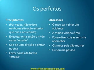 Os perfeitosPrecipitantes(Por vezes, não existe nenhuma situação exterior que crie a ansiedade)Executar uma acção o nº de vezes “errado”Sair de uma divisão e entrar noutraFazer coisas da forma “errada”ObsessõesO meu pai vai ter um acidenteA minha vizinha é máPosso dizer coisas sem me aperceberOs meus pais vão morrerEu sou má pessoawww.oficinadepsicologia.com