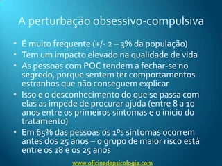 A perturbação obsessivo-compulsivaÉmuito frequente (+/- 2 – 3% da população)Tem um impacto elevado na qualidade de vidaAs pessoas com POC tendem a fechar-se no segredo, porque sentem ter comportamentos estranhos que não conseguem explicarIsso e o desconhecimento do que se passa com elas as impede de procurar ajuda (entre 8 a 10 anos entre os primeiros sintomas e o início do tratamento)Em 65% das pessoas os 1ºs sintomas ocorrem antes dos 25 anos – o grupo de maior risco está entre os 18 e os 25 anoswww.oficinadepsicologia.com