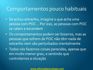 Comportamentos pouco habituaisSe achou estranho, imagine o que acha uma pessoa com POC… Por isso, as pessoas com POC se calam e escondemOs comportamentos podem ser bizarros, mas as pessoas que sofrem de POC não têm nada de estranho nem são perturbados mentalmenteTodos nós fazemos coisas parecidas, apenas que em muito menor grau, e sentindo que controlamos a situaçãowww.oficinadepsicologia.com