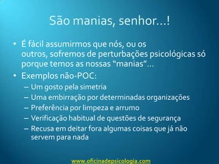 São manias, senhor…!É fácil assumirmos que nós, ou os outros, sofremos de perturbações psicológicas só porque temos as nossas “manias”…Exemplos não-POC:Um gosto pela simetriaUma embirração por determinadas organizaçõesPreferência por limpeza e arrumoVerificação habitual de questões de segurançaRecusa em deitar fora algumas coisas que já não servem para nadawww.oficinadepsicologia.com