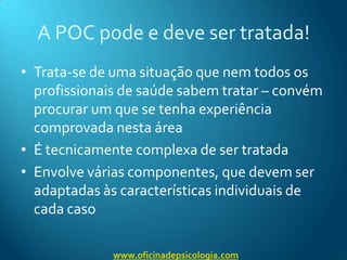 A POC pode e deve ser tratada!Trata-se de uma situação que nem todos os profissionais de saúde sabem tratar – convém procurar um que se tenha experiência comprovada nesta áreaÉ tecnicamente complexa de ser tratadaEnvolve várias componentes, que devem ser adaptadas às características individuais de cada casowww.oficinadepsicologia.com