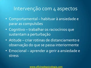 Intervenção com 4 aspectosComportamental – habituar à ansiedade e parar as compulsõesCognitivo – trabalhar os raciocínios que sustentam a perturbaçãoAtitude – criar rotinas de distanciamento e observação do que se passa interiormenteEmocional – aprender a gerir a ansiedade e stresswww.oficinadepsicologia.com