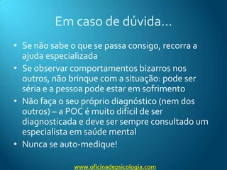 Em caso de dúvida…Se não sabe o que se passa consigo, recorra a ajuda especializadaSe observar comportamentos bizarros nos outros, não brinque com a situação: pode ser séria e a pessoa pode estar em sofrimentoNão faça o seu próprio diagnóstico (nem dos outros) – a POC é muito difícil de ser diagnosticada e deve ser sempre consultado um especialista em saúde mentalNunca se auto-medique!www.oficinadepsicologia.com