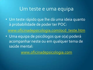Um teste e uma equipaUm teste rápido que lhe dá uma ideia quanto à probabilidade de poder ter POC:www.oficinadepsicologia.com/ocd_teste.htmUma equipa de psicólogos que o(a) poderá acompanhar neste ou em qualquer tema de saúde mental:www.oficinadepsicologia.com