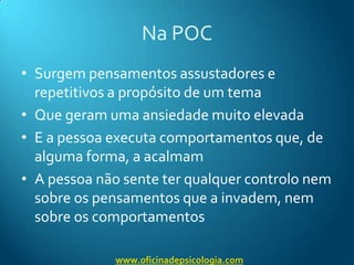 Na POCSurgem pensamentos assustadores e repetitivos a propósito de um temaQue geram uma ansiedade muito elevadaE a pessoa executa comportamentos que, de alguma forma, a acalmamA pessoa não sente ter qualquer controlo nem sobre os pensamentos que a invadem, nem sobre os comportamentoswww.oficinadepsicologia.com