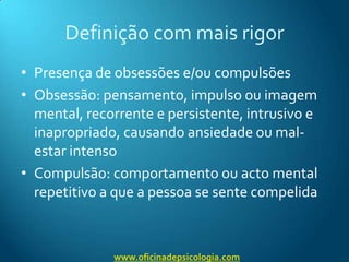 Definição com mais rigorPresença de obsessões e/ou compulsõesObsessão: pensamento, impulso ou imagem mental, recorrente e persistente, intrusivo e inapropriado, causando ansiedade ou mal-estar intensoCompulsão: comportamento ou acto mental repetitivo a que a pessoa se sente compelidawww.oficinadepsicologia.com
