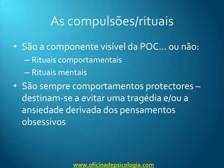 As compulsões/rituaisSão a componente visível da POC… ou não:Rituais comportamentaisRituais mentaisSão sempre comportamentos protectores – destinam-se a evitar uma tragédia e/ou a ansiedade derivada dos pensamentos obsessivoswww.oficinadepsicologia.com