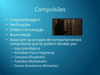 Compulsões
•   Limpeza/lavagem
•   Verificações
•   Ordem / Arrumação
•   Acumulação
•   Associam-se os tipos de comportamentos
    compulsivos que se podem retratar por:
    –   Jogo (patológico)
    –   Atividade Física (Vigorexia)
    –   Compras (Shopholic)
    –   Trabalho (Workaholic)
    –   Comer (transtorno Alimentar)
 