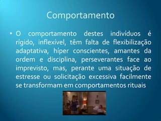 Comportamento
• O comportamento destes indivíduos é
  rígido, inflexível, têm falta de flexibilização
  adaptativa, híper conscientes, amantes da
  ordem e disciplina, perseverantes face ao
  imprevisto, mas, perante uma situação de
  estresse ou solicitação excessiva facilmente
  se transformam em comportamentos rituais
 