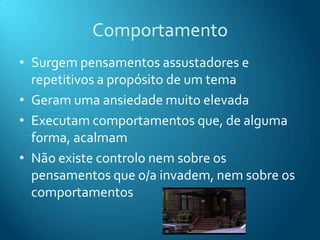 Comportamento
• Surgem pensamentos assustadores e
  repetitivos a propósito de um tema
• Geram uma ansiedade muito elevada
• Executam comportamentos que, de alguma
  forma, acalmam
• Não existe controlo nem sobre os
  pensamentos que o/a invadem, nem sobre os
  comportamentos
 