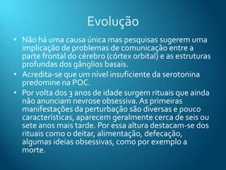 Evolução
• Não há uma causa única mas pesquisas sugerem uma
  implicação de problemas de comunicação entre a
  parte frontal do cérebro (córtex orbital) e as estruturas
  profundas dos gânglios basais.
• Acredita-se que um nível insuficiente da serotonina
  predomine na POC.
• Por volta dos 3 anos de idade surgem rituais que ainda
  não anunciam nevrose obsessiva. As primeiras
  manifestações da perturbação são diversas e pouco
  características, aparecem geralmente cerca de seis ou
  sete anos mais tarde. Por essa altura destacam-se dos
  rituais como o deitar, alimentação, defecação,
  algumas ideias obsessivas, como por exemplo a
  morte.
 