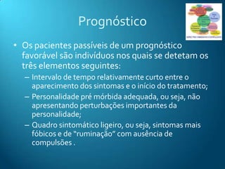 Prognóstico
• Os pacientes passíveis de um prognóstico
  favorável são indivíduos nos quais se detetam os
  três elementos seguintes:
  – Intervalo de tempo relativamente curto entre o
    aparecimento dos sintomas e o início do tratamento;
  – Personalidade pré mórbida adequada, ou seja, não
    apresentando perturbações importantes da
    personalidade;
  – Quadro sintomático ligeiro, ou seja, sintomas mais
    fóbicos e de “ruminação” com ausência de
    compulsões .
 