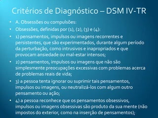 Critérios de Diagnóstico – DSM IV-TR
• A. Obsessões ou compulsões:
• Obsessões, definidas por (1), (2), (3) e (4):
• 1) pensamentos, impulsos ou imagens recorrentes e
  persistentes, que são experimentados, durante algum período
  da perturbação, como intrusivos e inapropriados e que
  provocam ansiedade ou mal-estar intensos;
• 2) pensamentos, impulsos ou imagens que não são
  simplesmente preocupações excessivas com problemas acerca
  de problemas reais de vida;
• 3) a pessoa tenta ignorar ou suprimir tais pensamentos,
  impulsos ou imagens, ou neutralizá-los com algum outro
  pensamento ou ação;
• 4) a pessoa reconhece que os pensamentos obsessivos,
  impulsos ou imagens obsessivas são produto da sua mente (não
  impostos do exterior, como na inserção de pensamentos);
 