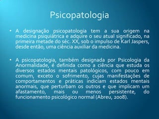 Psicopatologia
• A designação psicopatologia tem a sua origem na
  medicina psiquiátrica e adquire o seu atual significado, na
  primeira metade do séc. XX, sob o impulso de Karl Jaspers,
  desde então, uma ciência auxiliar da medicina.

• A psicopatologia, também designada por Psicologia da
  Anormalidade, é definida como a ciência que estuda os
  diversos estados mentais patológicos, com pouco em
  comum, exceto o sofrimento, cujas manifestações de
  comportamentos e práticas indiciam estados mentais
  anormais, que perturbam os outros e que implicam um
  afastamento, mais ou menos persistente, do
  funcionamento psicológico normal (Abreu, 2008).
 