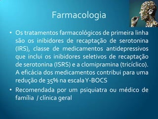 Farmacologia
• Os tratamentos farmacológicos de primeira linha
  são os inibidores de recaptação de serotonina
  (IRS), classe de medicamentos antidepressivos
  que inclui os inibidores seletivos de recaptação
  de serotonina (ISRS) e a clomipramina (tricíclico).
  A eficácia dos medicamentos contribui para uma
  redução de 35% na escalaY-BOCS
• Recomendada por um psiquiatra ou médico de
  família / clínica geral
 
