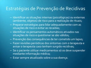 Estratégias de Prevenção de Recidivas
 – Identificar as situações internas (psicológicas) ou externas
   (ambiente, objetos) de risco para a realização de rituais;
 – Preparar estratégias para lidar adequadamente com as
   situações de risco e evitar as recaídas;
 – Identificar os pensamentos automáticos ativados nas
   situações de risco e questionar se são válidos;
 – Prevenção das consequências de ter cometido um lapso;
 – Fazer revisões periódicas dos sintomas com o terapeuta e
   avisar o terapeuta caso tenham surgido recidivas;
 – Se o paciente utilizar medicamentos só os deve suspender
   mediante informação médica;
 – Estar sempre atualizado sobre a sua doença.
 