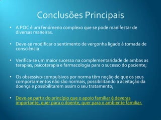 Conclusões Principais
• A POC é um fenómeno complexo que se pode manifestar de
  diversas maneiras.

• Deve-se modificar o sentimento de vergonha ligado à tomada de
  consciência

• Verifica-se um maior sucesso na complementaridade de ambas as
  terapias, psicoterapia e farmacologia para o sucesso do paciente;

• Os obsessivo-compulsivos por norma têm noção de que os seus
  comportamentos não são normais, possibilitando a aceitação da
  doença e possibilitarem assim o seu tratamento;

• Deve-se partir do princípio que o apoio familiar é deveras
  importante, quer para o doente, quer para o ambiente familiar.
 