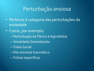 Perturbação ansiosa
• Pertence à categoria das perturbações da
  ansiedade
• Como, por exemplo:
  – Perturbação de Pânico e Agorafobia
  – Ansiedade Generalizada
  – Fobia Social
  – Pós-estresse traumático
  – Fobias específicas
 