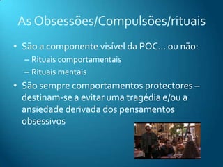 As Obsessões/Compulsões/rituais
• São a componente visível da POC… ou não:
  – Rituais comportamentais
  – Rituais mentais
• São sempre comportamentos protectores –
  destinam-se a evitar uma tragédia e/ou a
  ansiedade derivada dos pensamentos
  obsessivos
 