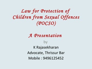 Law for Protection of
Children from Sexual Offences
(POCSO)
A Presentation
by
K Rajasekharan
Advocate, Thrissur Bar
Mobile : 9496125452
 