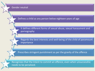Gender neutral
Defines a child as any person below eighteen years of age
It defines different forms of sexual abuse, sexual harassment and
pornography
Regards the best interests and well-being of the child of paramount
importance
Prescribes stringent punishment as per the gravity of the offence
Recognizes that the Intent to commit an offence, even when unsuccessful,
needs to be penalized.
 