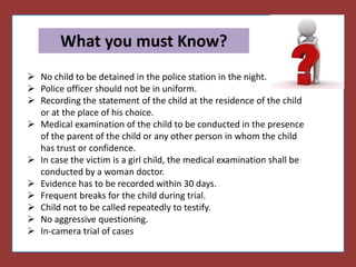 Things
What you must Know?
 No child to be detained in the police station in the night.
 Police officer should not be in uniform.
 Recording the statement of the child at the residence of the child
or at the place of his choice.
 Medical examination of the child to be conducted in the presence
of the parent of the child or any other person in whom the child
has trust or confidence.
 In case the victim is a girl child, the medical examination shall be
conducted by a woman doctor.
 Evidence has to be recorded within 30 days.
 Frequent breaks for the child during trial.
 Child not to be called repeatedly to testify.
 No aggressive questioning.
 In-camera trial of cases
 