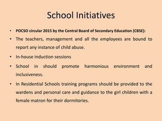 School Initiatives
• POCSO circular 2015 by the Central Board of Secondary Education (CBSE):
• The teachers, management and all the employees are bound to
report any instance of child abuse.
• In-house induction sessions
• School in should promote harmonious environment and
inclusiveness.
• In Residential Schools training programs should be provided to the
wardens and personal care and guidance to the girl children with a
female matron for their dormitories.
 