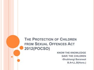 THE PROTECTION OF CHILDREN
FROM SEXUAL OFFENCES ACT
2012(POCSO)
KNOW THE KNOWLEDGE
SAVE THE CHILDREN
-Shubhangi Baranwal
B.A+LL.B(Hons.)
 