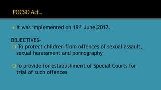  It was implemented on 19th June,2012.
OBJECTIVES-
 To protect children from offences of sexual assault,
sexual harassment and pornography
To provide for establishment of Special Courts for
trial of such offences
 