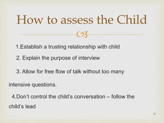 
1.Establish a trusting relationship with child
2. Explain the purpose of interview
3. Allow for free flow of talk without too many
intensive questions.
4.Don’t control the child’s conversation – follow the
child’s lead
10
How to assess the Child
 