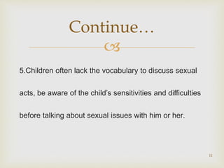 
5.Children often lack the vocabulary to discuss sexual
acts, be aware of the child’s sensitivities and difficulties
before talking about sexual issues with him or her.
11
Continue…
 