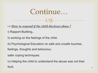 
 How to respond if the child discloses abuse ?
i) Rapport Building,.
ii) working on the feelings of the child.
iii) Psychological Education on safe and unsafe touches,
feelings, thoughts and behaviour,
safer coping techniques.
iv) Helping the child to understand the abuse was not their
fault. 12
Continue…
 