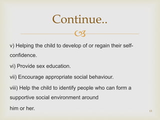 
v) Helping the child to develop of or regain their self-
confidence.
vi) Provide sex education.
vii) Encourage appropriate social behaviour.
viii) Help the child to identify people who can form a
supportive social environment around
him or her. 13
Continue..
 